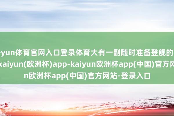开yun体育官网入口登录体育大有一副随时准备登舰的架势在！最终-kaiyun(欧洲杯)app-kaiyun欧洲杯app(中国)官方网站-登录入口