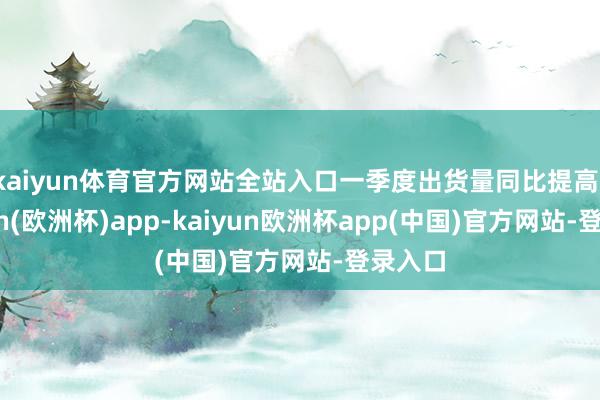 kaiyun体育官方网站全站入口一季度出货量同比提高-kaiyun(欧洲杯)app-kaiyun欧洲杯app(中国)官方网站-登录入口