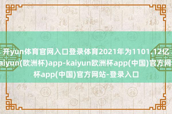 开yun体育官网入口登录体育2021年为1101.12亿好意思元-kaiyun(欧洲杯)app-kaiyun欧洲杯app(中国)官方网站-登录入口