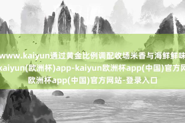 www.kaiyun通过黄金比例调配收场米香与海鲜鲜味的深度会通-kaiyun(欧洲杯)app-kaiyun欧洲杯app(中国)官方网站-登录入口
