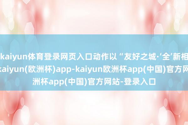 kaiyun体育登录网页入口动作以“友好之城·‘全’新相伴”为主题-kaiyun(欧洲杯)app-kaiyun欧洲杯app(中国)官方网站-登录入口