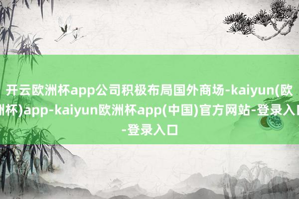 开云欧洲杯app公司积极布局国外商场-kaiyun(欧洲杯)app-kaiyun欧洲杯app(中国)官方网站-登录入口