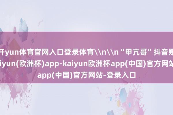 开yun体育官网入口登录体育\n\n“甲亢哥”抖音账号首页-kaiyun(欧洲杯)app-kaiyun欧洲杯app(中国)官方网站-登录入口