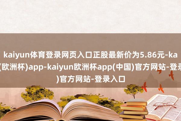 kaiyun体育登录网页入口正股最新价为5.86元-kaiyun(欧洲杯)app-kaiyun欧洲杯app(中国)官方网站-登录入口