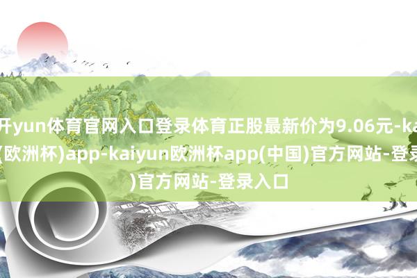 开yun体育官网入口登录体育正股最新价为9.06元-kaiyun(欧洲杯)app-kaiyun欧洲杯app(中国)官方网站-登录入口