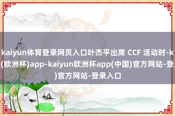 kaiyun体育登录网页入口叶杰平出席 CCF 活动时-kaiyun(欧洲杯)app-kaiyun欧洲杯app(中国)官方网站-登录入口