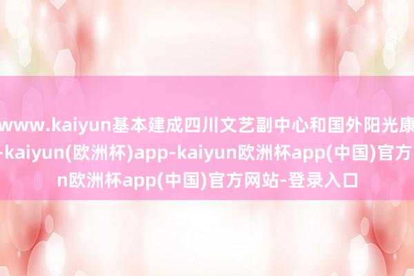 www.kaiyun基本建成四川文艺副中心和国外阳光康养旅游方针地-kaiyun(欧洲杯)app-kaiyun欧洲杯app(中国)官方网站-登录入口