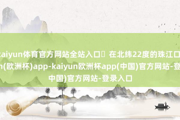 kaiyun体育官方网站全站入口‌在北纬22度的珠江口-kaiyun(欧洲杯)app-kaiyun欧洲杯app(中国)官方网站-登录入口