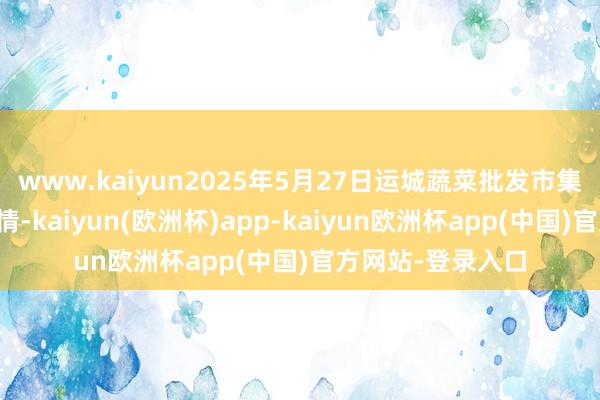 www.kaiyun2025年5月27日运城蔬菜批发市集有限公司价钱行情-kaiyun(欧洲杯)app-kaiyun欧洲杯app(中国)官方网站-登录入口