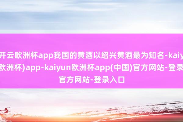 开云欧洲杯app我国的黄酒以绍兴黄酒最为知名-kaiyun(欧洲杯)app-kaiyun欧洲杯app(中国)官方网站-登录入口