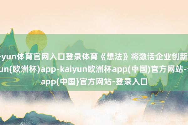 开yun体育官网入口登录体育《想法》将激活企业创新动能-kaiyun(欧洲杯)app-kaiyun欧洲杯app(中国)官方网站-登录入口