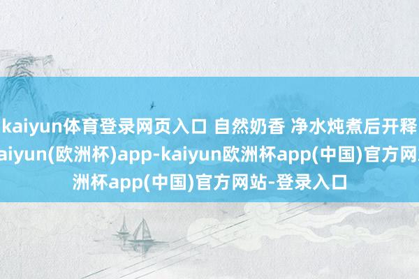 kaiyun体育登录网页入口 自然奶香 净水炖煮后开释清雅奶香-kaiyun(欧洲杯)app-kaiyun欧洲杯app(中国)官方网站-登录入口