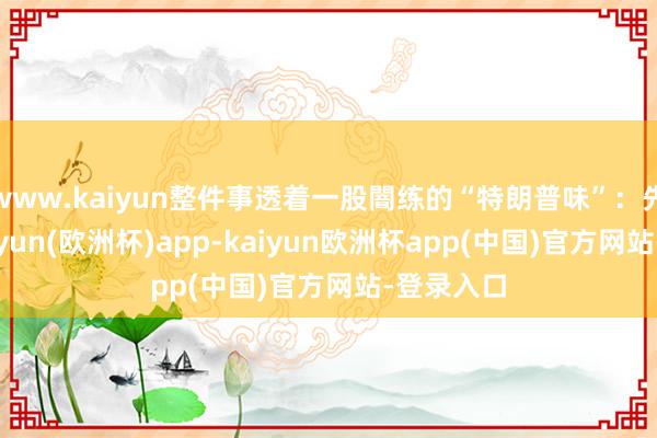 www.kaiyun整件事透着一股闇练的“特朗普味”：先开枪-kaiyun(欧洲杯)app-kaiyun欧洲杯app(中国)官方网站-登录入口