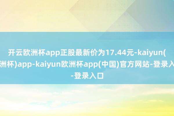 开云欧洲杯app正股最新价为17.44元-kaiyun(欧洲杯)app-kaiyun欧洲杯app(中国)官方网站-登录入口