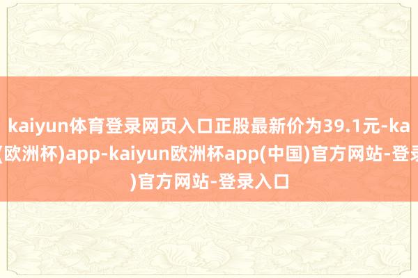 kaiyun体育登录网页入口正股最新价为39.1元-kaiyun(欧洲杯)app-kaiyun欧洲杯app(中国)官方网站-登录入口