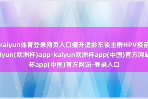 kaiyun体育登录网页入口擢升适龄东谈主群HPV疫苗接种率-kaiyun(欧洲杯)app-kaiyun欧洲杯app(中国)官方网站-登录入口