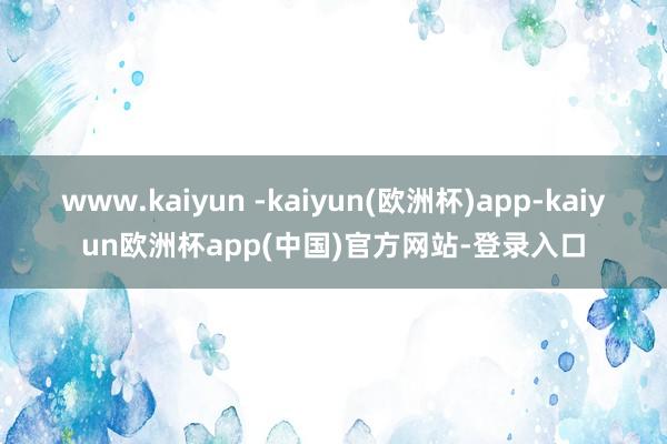 www.kaiyun -kaiyun(欧洲杯)app-kaiyun欧洲杯app(中国)官方网站-登录入口