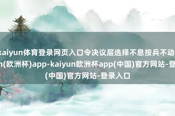kaiyun体育登录网页入口令决议层选择不息按兵不动-kaiyun(欧洲杯)app-kaiyun欧洲杯app(中国)官方网站-登录入口