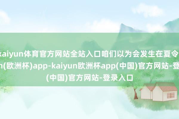 kaiyun体育官方网站全站入口咱们以为会发生在夏令-kaiyun(欧洲杯)app-kaiyun欧洲杯app(中国)官方网站-登录入口