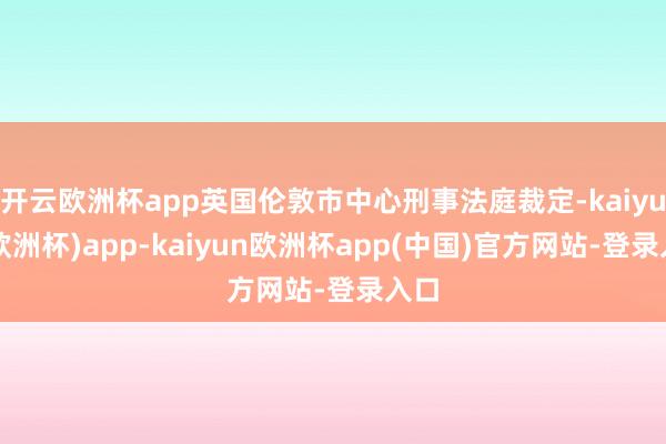 开云欧洲杯app英国伦敦市中心刑事法庭裁定-kaiyun(欧洲杯)app-kaiyun欧洲杯app(中国)官方网站-登录入口
