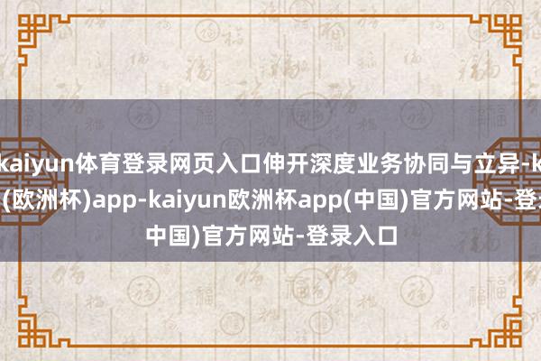 kaiyun体育登录网页入口伸开深度业务协同与立异-kaiyun(欧洲杯)app-kaiyun欧洲杯app(中国)官方网站-登录入口