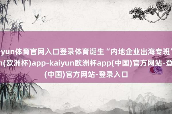 开yun体育官网入口登录体育诞生“内地企业出海专班”-kaiyun(欧洲杯)app-kaiyun欧洲杯app(中国)官方网站-登录入口