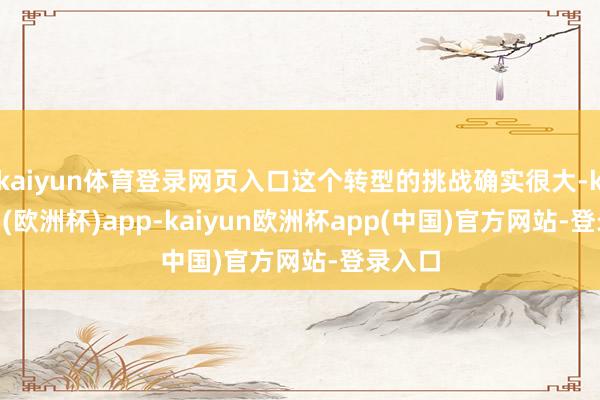 kaiyun体育登录网页入口这个转型的挑战确实很大-kaiyun(欧洲杯)app-kaiyun欧洲杯app(中国)官方网站-登录入口