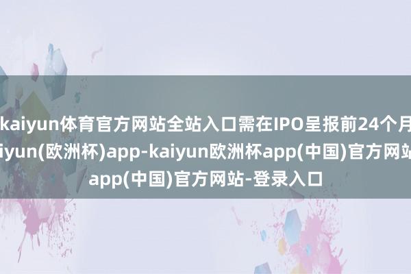 kaiyun体育官方网站全站入口需在IPO呈报前24个月即入股-kaiyun(欧洲杯)app-kaiyun欧洲杯app(中国)官方网站-登录入口
