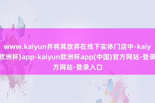 www.kaiyun并将其放弃在线下实体门店中-kaiyun(欧洲杯)app-kaiyun欧洲杯app(中国)官方网站-登录入口