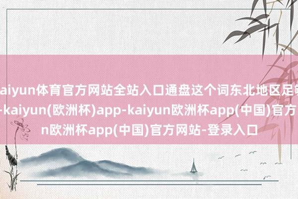 kaiyun体育官方网站全站入口通盘这个词东北地区足够着干戈的阴云-kaiyun(欧洲杯)app-kaiyun欧洲杯app(中国)官方网站-登录入口