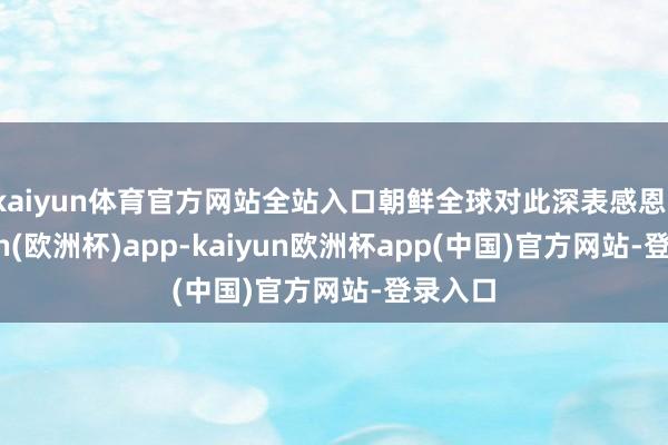 kaiyun体育官方网站全站入口朝鲜全球对此深表感恩-kaiyun(欧洲杯)app-kaiyun欧洲杯app(中国)官方网站-登录入口