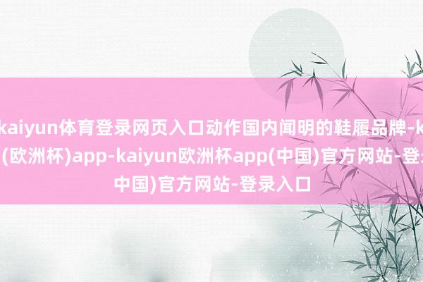 kaiyun体育登录网页入口动作国内闻明的鞋履品牌-kaiyun(欧洲杯)app-kaiyun欧洲杯app(中国)官方网站-登录入口