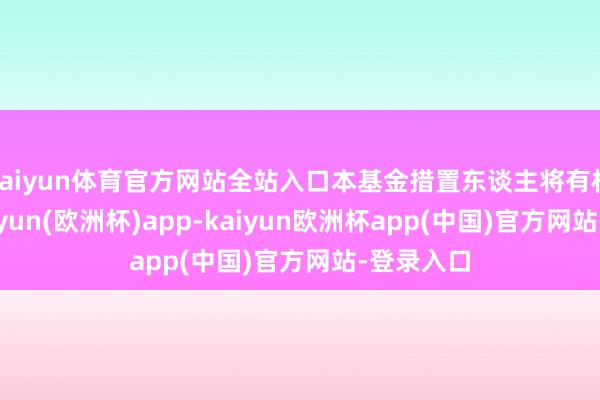 kaiyun体育官方网站全站入口本基金措置东谈主将有权阻隔-kaiyun(欧洲杯)app-kaiyun欧洲杯app(中国)官方网站-登录入口