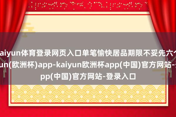 kaiyun体育登录网页入口单笔愉快居品期限不妥先六个月-kaiyun(欧洲杯)app-kaiyun欧洲杯app(中国)官方网站-登录入口