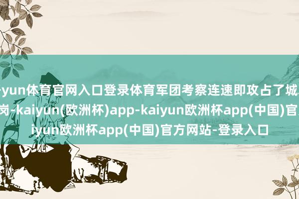 开yun体育官网入口登录体育军团考察连速即攻占了城左侧的制高点红花岗-kaiyun(欧洲杯)app-kaiyun欧洲杯app(中国)官方网站-登录入口