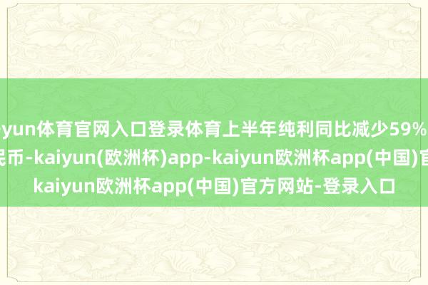 开yun体育官网入口登录体育上半年纯利同比减少59%至7.46亿元东谈主民币-kaiyun(欧洲杯)app-kaiyun欧洲杯app(中国)官方网站-登录入口