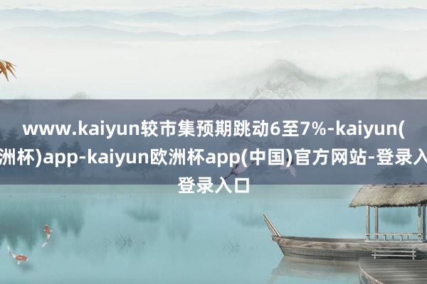 www.kaiyun较市集预期跳动6至7%-kaiyun(欧洲杯)app-kaiyun欧洲杯app(中国)官方网站-登录入口