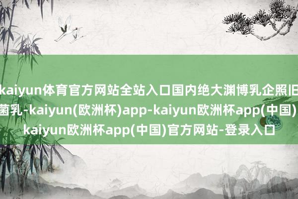 kaiyun体育官方网站全站入口国内绝大渊博乳企照旧使用生鲜乳坐蓐灭菌乳-kaiyun(欧洲杯)app-kaiyun欧洲杯app(中国)官方网站-登录入口