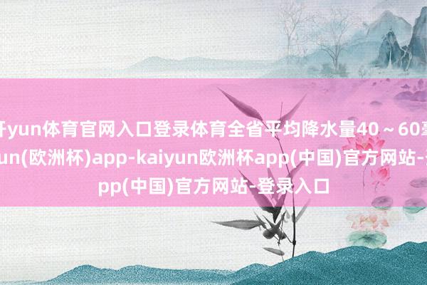开yun体育官网入口登录体育全省平均降水量40～60毫米-kaiyun(欧洲杯)app-kaiyun欧洲杯app(中国)官方网站-登录入口