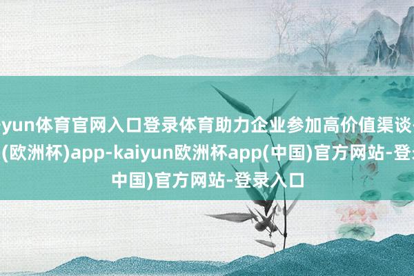 开yun体育官网入口登录体育助力企业参加高价值渠谈-kaiyun(欧洲杯)app-kaiyun欧洲杯app(中国)官方网站-登录入口