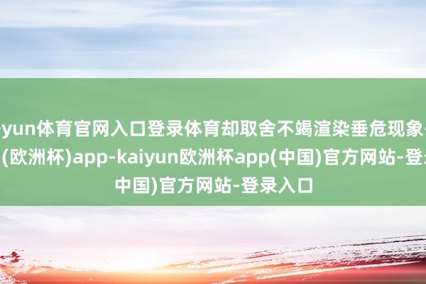 开yun体育官网入口登录体育却取舍不竭渲染垂危现象-kaiyun(欧洲杯)app-kaiyun欧洲杯app(中国)官方网站-登录入口