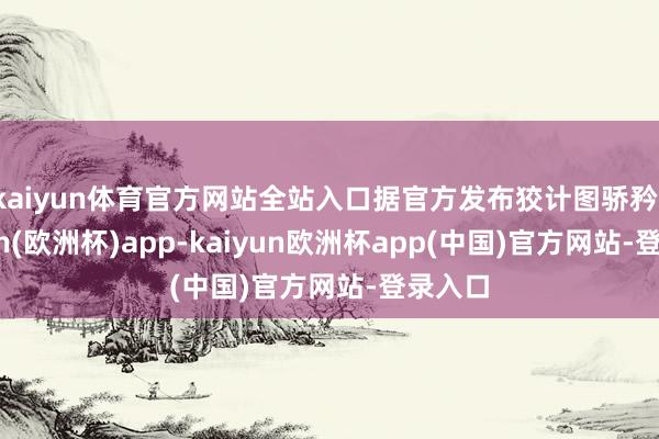 kaiyun体育官方网站全站入口据官方发布狡计图骄矜-kaiyun(欧洲杯)app-kaiyun欧洲杯app(中国)官方网站-登录入口