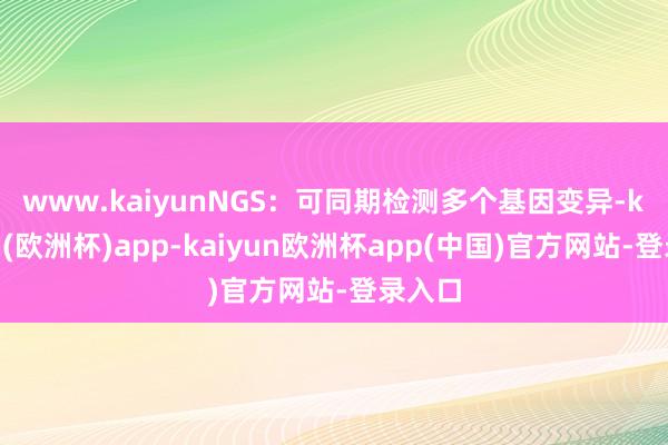 www.kaiyun　　NGS：可同期检测多个基因变异-kaiyun(欧洲杯)app-kaiyun欧洲杯app(中国)官方网站-登录入口