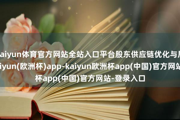 kaiyun体育官方网站全站入口平台股东供应链优化与居品鼎新-kaiyun(欧洲杯)app-kaiyun欧洲杯app(中国)官方网站-登录入口