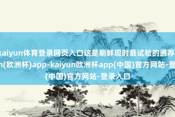 kaiyun体育登录网页入口这是朝鲜现时最试验的遴荐-kaiyun(欧洲杯)app-kaiyun欧洲杯app(中国)官方网站-登录入口