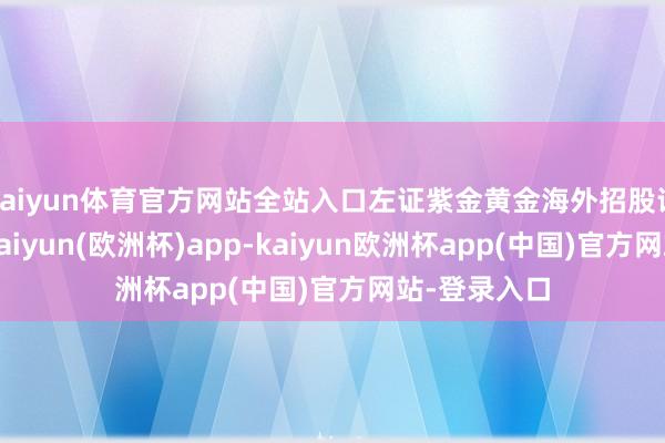 kaiyun体育官方网站全站入口左证紫金黄金海外招股评释书闪现-kaiyun(欧洲杯)app-kaiyun欧洲杯app(中国)官方网站-登录入口