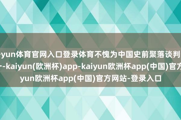 开yun体育官网入口登录体育不愧为中国史前聚落谈判最圆善的标本之一-kaiyun(欧洲杯)app-kaiyun欧洲杯app(中国)官方网站-登录入口
