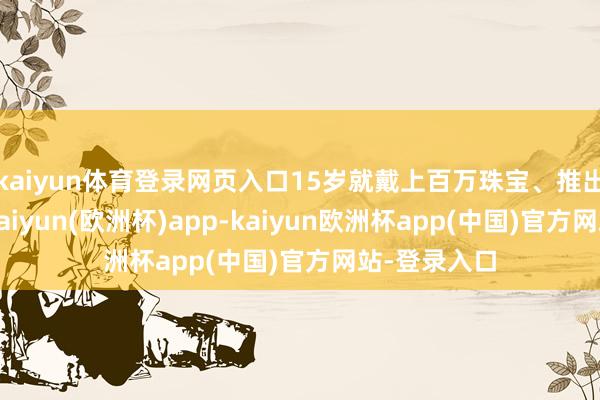 kaiyun体育登录网页入口15岁就戴上百万珠宝、推出联名策画-kaiyun(欧洲杯)app-kaiyun欧洲杯app(中国)官方网站-登录入口
