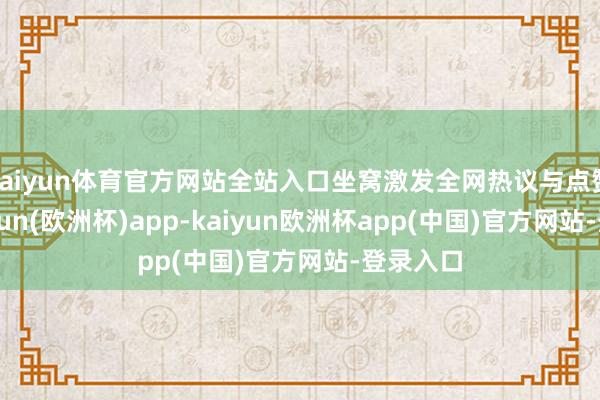 kaiyun体育官方网站全站入口坐窝激发全网热议与点赞潮-kaiyun(欧洲杯)app-kaiyun欧洲杯app(中国)官方网站-登录入口