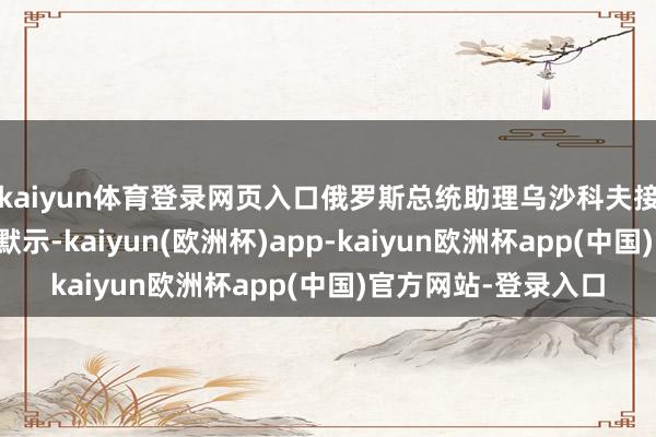 kaiyun体育登录网页入口俄罗斯总统助理乌沙科夫接收当地媒体采访时默示-kaiyun(欧洲杯)app-kaiyun欧洲杯app(中国)官方网站-登录入口
